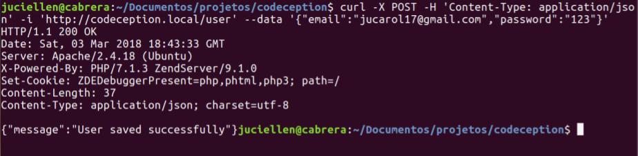 juciellen@cabrera:~/Documentos/projetos/codeception$ curl -X POST -H 'Content-Type: application/json' -i 'http://codeception.local/user' --data '{"email":"jucarol17@gmail.com","password":"123"}' HTTP/1.1 200 OK Date: Sat, 03 Mar 2018 18:43:33 GMT Server: Apache/2.4.18 (Ubuntu) X-Powered-By: PHP/7.1.3 ZendServer/9.1.0 Set-Cookie: ZDEDebuggerPresent=php,phtml,php3; path=/ Content-Length: 37 Content-Type: application/json; charset=utf-8 {"message":"User saved successfully"}]